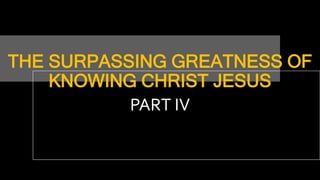 THE SURPASSING GREATNESS OF
KNOWING CHRIST JESUS
PART IV
 