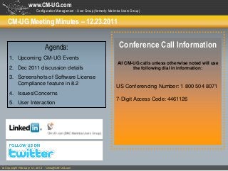www.CM-UG.com
                        Configuration Management – User Group (formerly: Marimba Users Group)


    CM-UG Meeting Minutes – 12.23.2011


                                Agenda:                                        Conference Call Information
     1. Upcoming CM-UG Events
                                                                              All CM-UG calls unless otherwise noted will use
     2. Dec 2011 discussion details                                                  the following dial in information:

     3. Screenshots of Software License
        Compliance feature in 8.2                                            US Conferencing Number: 1 800 504 8071
     4. Issues/Concerns
                                                                             7-Digit Access Code: 4461126
     5. User Interaction




© Copyright February 13, 2012   Chris@CM-UG.com
 