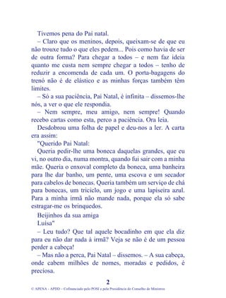 Tivemos pena do Pai natal.
   – Claro que os meninos, depois, queixam-se de que eu
não trouxe tudo o que eles pedem... Pois como havia de ser
de outra forma? Para chegar a todos – e nem faz ideia
quanto me custa nem sempre chegar a todos – tenho de
reduzir a encomenda de cada um. O porta-bagagens do
trenó não é de elástico e as minhas forças também têm
limites.
   – Só a sua paciência, Pai Natal, é infinita – dissemos-lhe
nós, a ver o que ele respondia.
   – Nem sempre, meu amigo, nem sempre! Quando
recebo cartas como esta, perco a paciência. Ora leia.
   Desdobrou uma folha de papel e deu-nos a ler. A carta
era assim:
   "Querido Pai Natal:
   Queria pedir-lhe uma boneca daquelas grandes, que eu
vi, no outro dia, numa montra, quando fui sair com a minha
mãe. Queria o enxoval completo da boneca, uma banheira
para lhe dar banho, um pente, uma escova e um secador
para cabelos de bonecas. Queria também um serviço de chá
para bonecas, um triciclo, um jogo e uma lapiseira azul.
Para a minha irmã não mande nada, porque ela só sabe
estragar-me os brinquedos.
   Beijinhos da sua amiga
   Luísa"
   – Leu tudo? Que tal aquele bocadinho em que ela diz
para eu não dar nada à irmã? Veja se não é de um pessoa
perder a cabeça!
   – Mas não a perca, Pai Natal – dissemos. – A sua cabeça,
onde cabem milhões de nomes, moradas e pedidos, é
preciosa.
                                              2
© APENA - APDD – Cofinanciado pelo POSI e pela Presidência do Conselho de Ministros
 