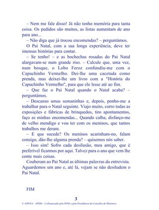 – Nem me fale disso! Já não tenho memória para tanta
coisa. Os pedidos são muitos, as listas aumentam de ano
para ano...
   – Não diga que já trocou encomendas? – perguntámos.
   O Pai Natal, com a sua longa experiência, deve ter
imensas histórias para contar.
   – Se tenho! – e as bochechas rosadas do Pai Natal
alargavam-se num grande riso. – Calcule que, uma vez,
num bosque, o Lobo Feroz confundiu-me com o
Capuchinho Vermelho. Dei-lhe uma cacetada como
prenda, mas deixei-lhe um livro com a "História do
Capuchinho Vermelho", para que ele lesse até ao fim.
   – Que faz o Pai Natal quando o Natal acaba? –
perguntámos.
   – Descanso umas semaninhas e, depois, ponho-me a
trabalhar para o Natal seguinte. Viajo muito, corro todas as
exposições e fábricas de brinquedos, tiro apontamentos,
faço as minhas encomendas... Quando calha, disfarço-me
de velho mendigo e vou ter com os meninos, que tantos
trabalhos me deram.
   – E que sucede? Os meninos acarinham-no, falam
consigo, dão-lhe alguma prenda? – quisemos nós saber.
   – Isso sim! Sofro cada desilusão, meu amigo, que é
preferível ficarmos por aqui. Talvez para o ano que vem lhe
conte mais coisas.
   Couberam ao Pai Natal as últimas palavras da entrevista.
Aguardemos um ano e, até lá, vejam se não desiludem o
Pai Natal.


   FIM

                                              3
© APENA - APDD – Cofinanciado pelo POSI e pela Presidência do Conselho de Ministros
 