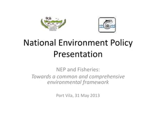 National Environment Policy
Presentation
NEP and Fisheries:
Towards a common and comprehensive
environmental framework
Port Vila, 31 May 2013
 