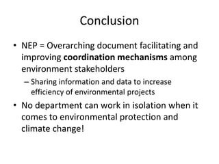 Conclusion
• NEP = Overarching document facilitating and
improving coordination mechanisms among
environment stakeholders
– Sharing information and data to increase
efficiency of environmental projects
• No department can work in isolation when it
comes to environmental protection and
climate change!
 