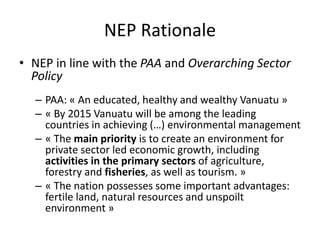 NEP Rationale
• NEP in line with the PAA and Overarching Sector
Policy
– PAA: « An educated, healthy and wealthy Vanuatu »
– « By 2015 Vanuatu will be among the leading
countries in achieving (…) environmental management
– « The main priority is to create an environment for
private sector led economic growth, including
activities in the primary sectors of agriculture,
forestry and fisheries, as well as tourism. »
– « The nation possesses some important advantages:
fertile land, natural resources and unspoilt
environment »
 