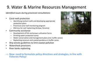 9. Water & Marine Resources Management
Identified issues during provincial consultations
• Coral reefs protection
– Identifying resilient reefs and developing appropriate
protection plans
– Provincial coral reef monitoring program
– Old tires for reef replanting (Ambae, Penama)
• Community assistance
– Development of fish and prawn cultivation farms
– Drinking water protection zones
– Water conservation and management plans (incl. buffer zones)
– Replanting coconuts and coastal pandanus in buffer zones
• Ship wrecks guidelines to limit coastal pollution
• Watersheds provisions
• River banks replanting
 Now: need to formulate policy directives and strategies, in line with
Fisheries Policy!
 
