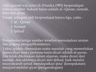 Ahli sunnah wal jama’ah (Hamka,1985) berpendapat
bahwa sumber hukum Islam adalah al –Quran, sunnah,
ijma dan qiyas.
Tetapi...
