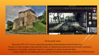 Острозький замок
Протягом XIV-XVI століть замок був родовим помешканням князів Острозьких.
Згодом тут було відкрито краєзнавчий музей, де зберігаються археологічні колекції, експонати
живопису, етнографії, народної творчості, кераміки та зразки козацької зброї.
У замку зберігається найбільша колекція ікон Острозької майстерні іконопису XVIII століття.
 