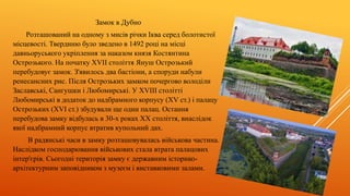 Замок в Дубно
Розташований на одному з мисів річки Іква серед болотистої
місцевості. Твердиню було зведено в 1492 році на місці
давньоруського укріплення за наказом князя Костянтина
Острозького. На початку XVII століття Януш Острозький
перебудовує замок. З'явилось два бастіони, а споруди набули
ренесансних рис. Після Острозьких замком почергово володіли
Заславські, Сангушки і Любомирські. У XVIІІ столітті
Любомирські в додаток до надбрамного корпусу (XV ст.) і палацу
Острозьких (XVI ст.) збудували ще один палац. Остання
перебудова замку відбулась в 30-х роках ХХ століття, внаслідок
якої надбрамний корпус втратив купольний дах.
В радянські часи в замку розташовувалась військова частина.
Наслідком господарювання військових стала втрата палацових
інтер'єрів. Сьогодні територія замку є державним історико-
архітектурним заповідником з музеєм і виставковими залами.
 