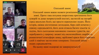 Олеський замок
Олеський замок важко назвати розкішним
зовні. Проте така потужна енергетика притаманна його
суворій та дещо неприступній постаті, застиглій на пагорбі
серед висохлих боліт, що просто перехоплює подих. Його
історія, овіяна містичними легендами, бере свій початок у
сивому середньовіччі, його доля пізнала багато зльотів та
падінь, його сьогодення наповнене гомоном туристів, що
перебувають у щирому захваті від експозиційних скарбів та
романтичної атмосфери замку, мрійливої краси його паркових
алей із навічно застиглими химерами. Олеський замок –
подих середньовіччя.
На цьому наші подорожі не завершуються 
 