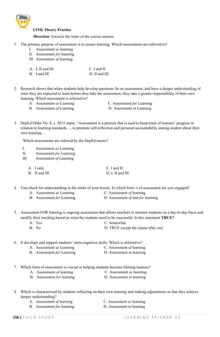 156 | F I E L D S T U D Y L E A R N I N G E P I S O D E 1 2
LINK Theory Practice
Direction: Encircle the letter of the correct answer.
1. The primary purpose of assessment is to ensure learning. Which assessments are referred to?
I. Assessment as learning
II. Assessment for learning
III. Assessment of learning
A. I, II and III C. I and II
B. I and III D. II and III
2. Research shows that when students help develop questions for an assessment, and have a deeper understanding of
what they are expected to learn before they take the assessment, they take a greater responsibility of their own
learning. Which assessment is referred to?
A. Assessment as Learning C. Assessment for Learning
B. Assessment of Learning D. Assessment in Learning
3. DepEd Order No. 8, s. 2015 states, “Assessment is a process that is used to keep track of learners’ progress in
relation to learning standards…, to promote self-reflection and personal accountability among student about their
own learning…
Which assessments are referred by the DepEd memo?
I. Assessment as Learning
II. Assessment for Learning
III. Assessment of Learning
A. I only C. I and II
B. II and III D. I, II and III
4. You check for understanding in the midst of your lesson. In which form /s of assessment are you engaged?
A. Assessment as Learning C. Assessment of learning
B. Assessment for Learning D. Assessment of and for learning
5. Assessment FOR learning is ongoing assessment that allows teachers to monitor students on a day-to-day basis and
modify their teaching based on what the students need to be successful. Is this statement TRUE?
A. Yes C. Somewhat
B. No D. TRUE except the clause after and
6. It develops and support students’ meta-cognitive skills. Which is referred to?
A. Assessment as Learning C. Assessment of learning
B. Assessment for Learning D. Assessment in learning
7. Which form of assessment is crucial in helping students become lifelong learners?
A. Assessment of learning C. Assessment as learning
B. Assessment for learning D. Assessment in learning
8. Which is characterized by students reflecting on their own learning and making adjustments so that they achieve
deeper understanding?
A. Assessment of learning C. Assessment as learning
B. Assessment for learning D. Assessment in learning
 