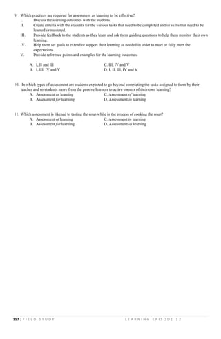 157 | F I E L D S T U D Y L E A R N I N G E P I S O D E 1 2
9. Which practices are required for assessment as learning to be effective?
I. Discuss the learning outcomes with the students.
II. Create criteria with the students for the various tasks that need to be completed and/or skills that need to be
learned or mastered.
III. Provide feedback to the students as they learn and ask them guiding questions to help them monitor their own
learning.
IV. Help them set goals to extend or support their learning as needed in order to meet or fully meet the
expectations.
V. Provide reference points and examples for the learning outcomes.
A. I, II and III C. III, IV and V
B. I, III, IV and V D. I, II, III, IV and V
10. In which types of assessment are students expected to go beyond completing the tasks assigned to them by their
teacher and so students move from the passive learners to active owners of their own learning?
A. Assessment as learning C. Assessment of learning
B. Assessment for learning D. Assessment in learning
11. Which assessment is likened to tasting the soup while in the process of cooking the soup?
A. Assessment of learning C. Assessment in learning
B. Assessment for learning D. Assessment as learning
 