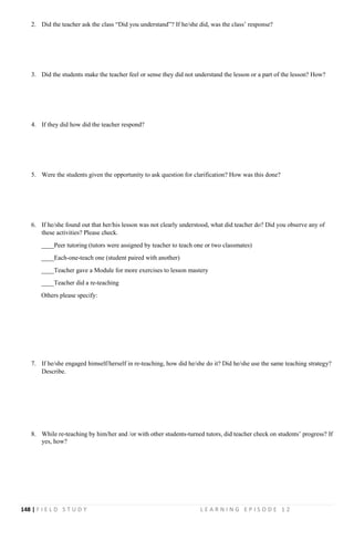 148 | F I E L D S T U D Y L E A R N I N G E P I S O D E 1 2
2. Did the teacher ask the class “Did you understand”? If he/she did, was the class’ response?
3. Did the students make the teacher feel or sense they did not understand the lesson or a part of the lesson? How?
4. If they did how did the teacher respond?
5. Were the students given the opportunity to ask question for clarification? How was this done?
6. If he/she found out that her/his lesson was not clearly understood, what did teacher do? Did you observe any of
these activities? Please check.
____Peer tutoring (tutors were assigned by teacher to teach one or two classmates)
____Each-one-teach one (student paired with another)
____Teacher gave a Module for more exercises to lesson mastery
____Teacher did a re-teaching
Others please specify:
7. If he/she engaged himself/herself in re-teaching, how did he/she do it? Did he/she use the same teaching strategy?
Describe.
8. While re-teaching by him/her and /or with other students-turned tutors, did teacher check on students’ progress? If
yes, how?
 