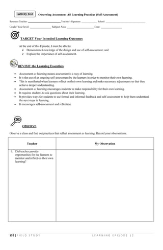 152 | F I E L D S T U D Y L E A R N I N G E P I S O D E 1 2
Observing Assessment AS Learning Practices (Self-Assessment)
Resource Teacher: ___________________________ Teacher’s Signature: _____________ School: _________________________________
Grade/ Year level: ________________ Subject Area: ____________________ Date: ________________
TARGET Your Intended Learning Outcomes
At the end of this Episode, I must be able to:
 Demonstrate knowledge of the design and use of self-assessment; and
 Explain the importance of self-assessment.
REVISIT the Learning Essentials
 Assessment as learning means assessment is a way of learning.
 It is the use of an ongoing self-assessment by the learners in order to monitor their own learning.
 This is manifested when learners reflect on their own learning and make necessary adjustments so that they
achieve deeper understanding.
 Assessment as learning encourages students to make responsibility for their own learning.
 It requires students to ask questions about their learning.
 It provides ways for students to use formal and informal feedback and self-assessment to help them understand
the next steps in learning.
 It encourages self-assessment and reflection.
OBSERVE
Observe a class and find out practices that reflect assessment as learning. Record your observations.
Teacher My Observation
1. Did teacher provide
opportunities for the learners to
monitor and reflect on their own
learning?
Activity 12.2
 