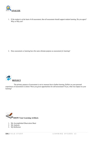 154 | F I E L D S T U D Y L E A R N I N G E P I S O D E 1 2
ANALYZE
1. If the student is at the heart of all assessment, then all assessment should support student learning. Do you agree?
Why or Why not?
2. Does assessment as learning have the same ultimate purpose as assessment for learning?
REFLECT
The primary purpose of assessment is not to measure but to further learning. Reflect on your personal
experiences of assessment in school. Were you given opportunities for self-assessment? If yes, what was impact on your
learning?
SHOW Your Learning Artifacts
1. My Accomplished Observation Sheet
2. My Analysis
3. My Reflection
 
