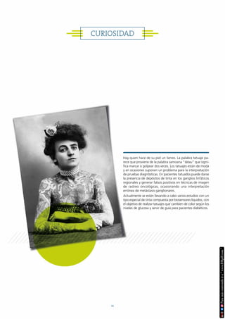 CURIOSIDAD
Hay quien hace de su piel un lienzo. La palabra tatuaje pa-
rece que proviene de la palabra samoana “tátau” que signi-
fica marcar o golpear dos veces. Los tatuajes están de moda
y en ocasiones suponen un problema para la interpretación
de pruebas diagnósticas. En pacientes tatuados puede darse
la presencia de depósitos de tinta en los ganglios linfáticos
regionales y generar falsos positivos en técnicas de imagen
de rastreo oncológicas, ocasionando una interpretación
errónea de metástasis ganglionares.
Actualmente se están llevando a cabo varios estudios con un
tipo especial de tinta compuesta por biosensores líquidos, con
el objetivo de realizar tatuajes que cambien de color según los
niveles de glucosa y servir de guía para pacientes diabéticos.
11
 