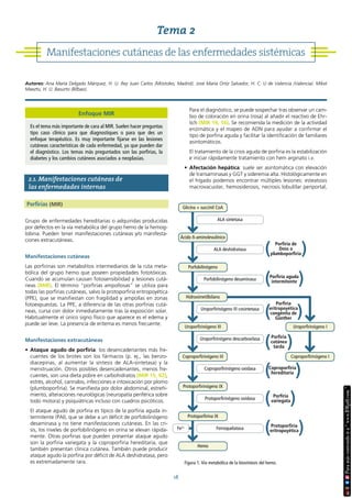 18
2.1. Manifestaciones cutáneas de
las enfermedades internas
Porfirias (MIR)
Grupo de enfermedades hereditarias o adquiridas producidas
por defectos en la vía metabólica del grupo hemo de la hemog-
lobina. Pueden tener manifestaciones cutáneas y/o manifesta-
ciones extracutáneas.
Manifestaciones cutáneas
Las porfirinas son metabolitos intermediarios de la ruta meta-
bólica del grupo hemo que poseen propiedades fototóxicas.
Cuando se acumulan causan fotosensibilidad y lesiones cutá-
neas (MIR). El término “porfirias ampollosas” se utiliza para
todas las porfirias cutáneas, salvo la protoporfiria eritropoyética
(PPE), que se manifiestan con fragilidad y ampollas en zonas
fotoexpuestas. La PPE, a diferencia de las otras porfirias cutá-
neas, cursa con dolor inmediatamente tras la exposición solar.
Habitualmente el único signo físico que aparece es el edema y
puede ser leve. La presencia de eritema es menos frecuente.
Manifestaciones extracutáneas
• Ataque agudo de porfiria: los desencadenantes más fre-
cuentes de los brotes son los fármacos (p. ej., las benzo-
diacepinas, al aumentar la síntesis de ALA-sintetasa) y la
menstruación. Otros posibles desencadenantes, menos fre-
cuentes, son una dieta pobre en carbohidratos (MIR 15, 92),
estrés, alcohol, cannabis, infecciones e intoxicación por plomo
(plumboporfiria). Se manifiesta por dolor abdominal, estreñi-
miento, alteraciones neurológicas (neuropatía periférica sobre
todo motora) y psiquiátricas incluso con cuadros psicóticos.
El ataque agudo de porfiria es típico de la porfiria aguda in-
termitente (PAI), que se debe a un déficit de porfobilinógeno
desaminasa y no tiene manifestaciones cutáneas. En las cri-
sis, los niveles de porfobilinógeno en orina se elevan rápida-
mente. Otras porfirias que pueden presentar ataque agudo
son la porfiria variegata y la coproporfiria hereditaria, que
también presentan clínica cutánea. También puede producir
ataque agudo la porfiria por déficit de ALA deshidratasa, pero
es extremadamente rara.
Para el diagnóstico, se puede sospechar tras observar un cam-
bio de coloración en orina (rosa) al añadir el reactivo de Ehr-
lich (MIR 19, 16). Se recomienda la medición de la actividad
enzimática y el mapeo de ADN para ayudar a confirmar el
tipo de porfiria aguda y facilitar la identificación de familiares
asintomáticos.
El tratamiento de la crisis aguda de porfiria es la estabilización
e iniciar rápidamente tratamiento con hem arginato i.v.
• Afectación hepática: suele ser asintomática con elevación
de transaminasas y GGT y sideremia alta. Histológicamente en
el hígado podemos encontrar múltiples lesiones: esteatosis
macrovacuolar, hemosiderosis, necrosis lobulillar periportal,
Manifestaciones cutáneas de las enfermedades sistémicas
Tema 2
Autores: Ana María Delgado Márquez, H. U. Rey Juan Carlos (Móstoles, Madrid). José María Ortiz Salvador, H. C. U de Valencia (Valencia). Mikel
Maeztu, H. U. Basurto (Bilbao).
Figura 1. Vía metabólica de la biosíntesis del hemo.
Coproporfirinógeno I
Ferroquelatasa
Hemo
Uroporfirinógeno III cosintetasa
Porfobilinógeno
Porfobilinógeno desaminasa
Hidroximetilbilano
Uroporfirinógeno I
ALA deshidratasa
Glicina + succinil CoA
ALA sintetasa
Ácido δ-aminolevulínico
Protoporfirinógeno oxidasa
Protoporfirina IX
Coproporfirinógeno III
Coproporfirinógeno oxidasa
Protoporfirinógeno IX
Uroporfirinógeno descarboxilasa
Uroporfirinógeno III
Porfiria
eritropoyética
congénita de
Günther
( )
Porfiria
cutánea
tarda
( )
Coproporfiria
hereditaria
( )
Porfiria
variegata
( )
Protoporfiria
eritropoyética
( )
Porfiria aguda
intermitente
( )
Porfiria de
Doss o
plumboporfiria
( )
Fe2+
Enfoque MIR
Es el tema más importante de cara al MIR. Suelen hacer preguntas
tipo caso clínico para que diagnostiques o para que des un
enfoque terapéutico. Es muy importante fijarse en las lesiones
cutáneas características de cada enfermedad, ya que pueden dar
el diagnóstico. Los temas más preguntados son las porfirias, la
diabetes y los cambios cutáneos asociados a neoplasias.
 