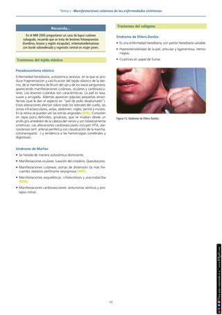 Tema 2 · Manifestaciones cutáneas de las enfermedades sistémicas
25
Trastornos del tejido elástico
Pseudoxantoma elástico
Enfermedad hereditaria, autosómica recesiva, en la que se pro-
duce fragmentación y calcificación del tejido elástico de la der-
mis, de la membrana de Bruch del ojo y de los vasos sanguíneos,
apareciendo manifestaciones cutáneas, oculares y cardiovascu-
lares. Las lesiones cutáneas son características. La piel es laxa,
suave y arrugada. Además aparecen pápulas pequeñas amari-
llentas (que le dan el aspecto en “piel de pollo desplumado”).
Estas alteraciones afectan sobre todo los laterales del cuello, las
zonas infraclaviculares, axilas, abdomen, ingles, periné y muslos.
En la retina se pueden ver las estrías angioides (MIR). Consisten
en rayas poco definidas, grisáceas, que se irradian desde un
anillo gris alrededor de la cabeza del nervio y son bilateralmente
simétricas. Las alteraciones cardiovasculares incluyen HTA, ate-
rosclerosis (enf. arterial periférica con claudicación de la marcha,
coronariopatía…) y tendencia a las hemorragias (cerebrales y
digestivas).
Síndrome de Marfan
• Se hereda de manera autosómica dominante.
• Manifestaciones oculares: luxación del cristalino. Queratocono.
• Manifestaciones cutáneas: estrías de distensión (la más fre-
cuente), elastosis perforante serpiginosa (MIR).
• Manifestaciones esqueléticas: cifoescoliosis y aracnodactilia
(MIR).
• Manifestaciones cardiovasculares: aneurismas aórticos y pro-
lapso mitral.
Trastornos del colágeno
Síndrome de Ehlers-Danlos
• Es una enfermedad hereditaria, con patrón hereditario variable.
• Hiperextensibilidad de la piel, articular y ligamentosa. Hemo-
rragias.
• Cicatrices en papel de fumar.
Figura 13. Síndrome de Ehlers-Danlos.
Recuerda...
En el MIR 2005 preguntaron un caso de lupus cutáneo
subagudo, recuerda que se trata de lesiones fotoexpuestas
(hombros, brazos y región escapular), eritematoedematosas
con borde sobreelevado y regresión central en mujer joven.
 