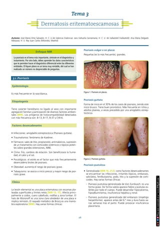 26
3.1. Psoriasis
Epidemiología
Es más frecuente en la raza blanca.
Etiopatogenia
Tiene carácter hereditario no ligado al sexo con importante
agregación familiar y participación de diversos factores ambien-
tales (MIR). Los antígenos de histocompatibilidad detectados
con más frecuencia son: B-13, B-17, B-37 y CW-6.
Factores desencadenantes
• Infecciones: amigdalitis estreptocócica (Psoriasis guttata).
• Traumatismos: fenómeno de Koebner.
• Fármacos: sales de litio, propranolol, antimaláricos, supresión
de un tratamiento con corticoides sistémicos o tópicos poten-
tes sobre grandes extensiones, AINE.
• Clima: frío, cambios de estación. Son beneficiosos la hume-
dad, el calor y el sol.
• Psicológicos: el estrés es el factor que más frecuentemente
desencadena brotes de psoriasis.
• Obesidad: aumenta el riesgo de psoriasis grave.
• Tabaquismo: se asocia a inicio precoz y mayor riesgo de pso-
riasis grave.
Clínica
La lesión elemental es una placa eritematosa con escamas pla-
teadas superficiales y límites netos (MIR 13, 17). Afecta princi-
palmente a codos, cuero cabelludo, rodillas y zona lumbar. El
halo de Woronoff es una zona clara alrededor de una placa e
implica remisión. El raspado metódico de Brocq es una manio-
bra exploratoria (MIR). Hay varias formas clínicas:
Psoriasis vulgar o en placas
Pequeñas (es la más frecuente), grandes.
Psoriasis guttata
Forma de inicio en el 30% de los casos de psoriasis, siendo este
inicio brusco. Tiene buen pronóstico. Más frecuente en niños y
adultos jóvenes, a veces precedido por una amigdalitis estrep-
tocócica.
Psoriasis pustulosa
• Generalizada (MIR 16, 212): como factores desencadenantes
se encuentran las infecciones, irritantes tópicos, embarazo,
salicilatos, fenilbutazona, yodo, litio y la supresión de corti-
coides. Hay varias formas clínicas:
- Psoriasis pustulosa generalizada de Von Zumbusch: es una
forma grave. De forma súbita aparece fiebre y pústulas es-
tériles por todo el cuerpo. Puede desarrollar hipocalcemia,
hipoalbuminemia, insuficiencia hepática y renal.
- Psoriasis pustulosa generalizada del embarazo (impétigo
herpetiforme): aparece antes del 6.º mes y dura hasta va-
rias semanas tras el parto. Puede provocar insuficiencia
placentaria.
Figura 1. Psoriasis en placas.
Figura 2. Psoriasis guttata.
Dermatosis eritematoescamosas
Tema 3
Autores: José María Ortiz Salvador, H. C. U de Valencia (Valencia). Jara Valtueña Santamaría, H. C. U. de Valladolid (Valladolid). Ana María Delgado
Márquez, H. U. Rey Juan Carlos (Móstoles, Madrid).
Enfoque MIR
La psoriasis es el tema más importante, céntrate en el diagnóstico y
tratamiento. Por otro lado, debes aprender los datos característicos
que te permiten hacer el diagnóstico diferencial entre las diferentes
entidades. El liquen plano es un tema muy rentable, del cual se han
realizado un número no despreciable de preguntas.
 