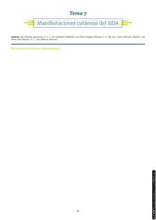 46
(Ver manual de Infecciosas y Microbiología)
Manifestaciones cutáneas del SIDA
Tema 7
Autores: Jara Valtueña Santamaría, H. C. U. de Valladolid (Valladolid). Ana María Delgado Márquez, H. U. Rey Juan Carlos (Móstoles, Madrid). José
María Ortiz Salvador, H. C. U de Valencia (Valencia).
 