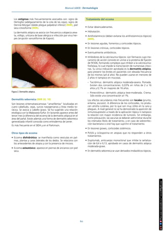 Manual AMIR · Dermatología
60
Los estigmas más frecuentemente asociados son: signo de
Hertoghe (adelgazamiento de la cola de las cejas), signo de
Dennie-Morgan (doble pliegue palpebral inferior) (MIR), piel
seca ictiosiforme (MIR).
La dermatitis atópica se asocia con frecuencia a alopecia area-
ta, vitíligo, urticaria de base alérgica e infección por virus her-
pes (erupción variceliforme de Kaposi).
Dermatitis seborreica (MIR 20, 10)
Son lesiones eritematoescamosas “amarillentas” localizadas en
cuero cabelludo, cejas, surcos nasogenianos y línea medio to-
rácica. Se asocia a cabello graso. Se ha sugerido una relación
etiológica con la Malassezia furfur. En lactantes aparece antes del
tercer mes (a diferencia del eccema de la dermatitis atópica) en el
área del pañal. Existe además una forma de dermatitis seborreica
generalizada infantil conocida como eritrodermia de Leiner.
Es más frecuente en el SIDA y en el Parkinson.
Otros tipos de eccema
• Eccema dishidrótico: se manifiesta como vesículas en pal-
mas, plantas y caras laterales de los dedos. Se relaciona con
los antecedentes de atopia y con la presencia de micosis.
• Eccema asteatósico: aparece en piernas de ancianos con piel
seca.
Tratamiento del eccema
• Evitar desencadenantes.
• Hidratación.
• Antihistamínicos (deben evitarse los antihistamínicos tópicos)
(MIR).
• En lesiones agudas, fomentos y corticoides tópicos.
• En lesiones crónicas, corticoides tópicos.
• Eventualmente antibióticos.
• Inhibidores de la calcineurina tópicos: son fármacos cuyo me-
canismo de acción consiste en unirse a la proteína de fijación
de FK506, formando complejos que inhiben a la calcineurina-
fosfatasa, lo cual impide la transcripción de numerosas citoci-
nas. Su única indicación aprobada es la dermatitis atópica,
para prevenir los brotes en pacientes con elevada frecuencia
de los mismos (≥4 al año). No pueden usarse en menores de
2 años ni tampoco en mucosas.
- Tacrólimus: dermatitis atópica moderada-severa. Pomada.
Existen dos concentraciones: 0,03% en niños de 2 a 16
años y 0,1% en mayores de 16 años.
- Pimecrólimus: dermatitis atópica leve-moderada. Crema.
Sólo existe una concentración al 1%.
Los efectos secundarios más frecuentes son locales (prurito,
eritema, escozor). A diferencia de los corticoides, no produ-
cen atrofia cutánea, por lo que son muy útiles en la cara y
pliegues. A nivel general no se ha demostrado la aparición de
inmunosupresión a través de la aplicación tópica ni tampoco
la relación con mayor incidencia de tumores. Sin embargo,
como precaución, las vacunas se deberán administrar durante
los intervalos libres de tratamiento, y en caso de sobreinfec-
ción bacteriana o viral hay que suprimir el tratamiento.
• En lesiones graves, corticoides sistémicos.
• PUVA y ciclosporina en atopias que no responden a otros
tratamientos.
• Dupilumab, anticuerpo monoclonal que inhibe la señaliza-
ción de IL4 e IL13, aprobado en casos de dermatitis atópica
moderada-grave.
• En dermatitis seborreica se usan derivados imidazólicos tópicos.
Figura 2. Dermatitis atópica.
 