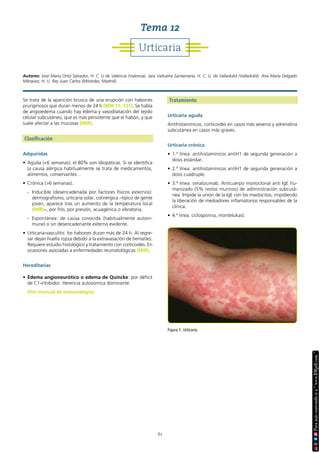 61
Se trata de la aparición brusca de una erupción con habones
pruriginosos que duran menos de 24 h (MIR 11, 131). Se habla
de angioedema cuando hay edema y vasodilatación del tejido
celular subcutáneo, que es más persistente que el habón, y que
suele afectar a las mucosas (MIR).
Clasificación
Adquiridas
• Aguda (<6 semanas): el 80% son idiopáticas. Si se identifica
la causa alérgica habitualmente se trata de medicamentos,
alimentos, conservantes…
• Crónica (>6 semanas).
- Inducible (desencadenada por factores físicos externos):
dermografismo, urticaria solar, colinérgica –típico de gente
joven, aparece tras un aumento de la temperatura local
(MIR)–, por frío, por presión, acuagénica o vibratoria.
- Espontánea: de causa conocida (habitualmente autoin-
mune) o sin desencadenante externo evidente.
• Urticaria-vasculitis: los habones duran más de 24 h. Al regre-
sar dejan huella rojiza debido a la extravasación de hematíes.
Requiere estudio histológico y tratamiento con corticoides. En
ocasiones asociadas a enfermedades reumatológicas (MIR).
Hereditarias
• Edema angioneurótico o edema de Quincke: por déficit
de C1-inhibidor. Herencia autosómica dominante.
(Ver manual de Inmunología)
Tratamiento
Urticaria aguda
Antihistamínicos, corticoides en casos más severos y adrenalina
subcutánea en casos más graves.
Urticaria crónica
• 1.ª línea: antihistamínicos antiH1 de segunda generación a
dosis estándar.
• 2.ª línea: antihistamínicos antiH1 de segunda generación a
dosis cuádruple.
• 3.ª línea: omalizumab. Anticuerpo monoclonal anti IgE hu-
manizado (5% restos murinos) de administración subcutá-
nea. Impide la unión de la IgE con los mastocitos, impidiendo
la liberación de mediadores inflamatorios responsables de la
clínica.
• 4.ª línea: ciclosporina, montelukast.
Figura 1. Urticaria.
Urticaria
Tema 12
Autores: José María Ortiz Salvador, H. C. U de Valencia (Valencia). Jara Valtueña Santamaría, H. C. U. de Valladolid (Valladolid). Ana María Delgado
Márquez, H. U. Rey Juan Carlos (Móstoles, Madrid).
 