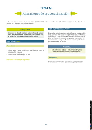 64
14.1. Ictiosis (MIR)
Tratamiento
• Formas leves: cremas hidratantes, queratolíticos como el
ácido salicílico o la urea.
• Formas graves: retinoides por vía oral.
(Ver tabla 1 en la página siguiente)
14.2. Enfermedad de Darier
Enfermedad autosómica dominante. Afecta por igual a ambos
sexos. Consiste en la existencia de pápulas de pequeño tamaño,
amarronadas y malolientes localizadas en áreas seborreicas.
Existe con frecuencia afectación ungueal con muescas en “V” y
engrosamiento subungueal. Se aprecia queratosis folicular. Las
lesiones empeoran en verano.
Tratamiento
Sintomático con retinoides, queratolíticos y fotoprotección.
Recuerda...
En la enfermedad de Darier y en la pitiriasis rubra pilaris
suelen describir como dato típico queratosis folicular.
Alteraciones de la queratinización
Tema 14
Autores: Jara Valtueña Santamaría, H. C. U. de Valladolid (Valladolid). José María Ortiz Salvador, H. C. U de Valencia (Valencia). Ana María Delgado
Márquez, H. U. Rey Juan Carlos (Móstoles, Madrid).
Enfoque MIR
Con conocer los datos de la tabla es suficiente. Recuerda que las
formas más graves se tratan con retinoides orales, mientras que
las formas leves con hidratantes y queratolíticos tópicos.
 