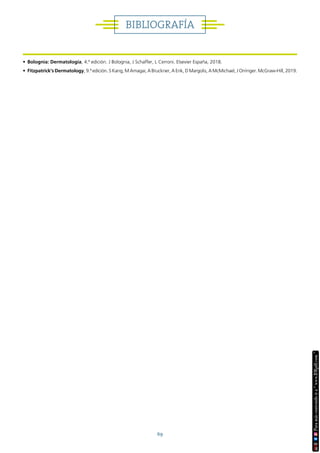 69
BIBLIOGRAFÍA
• Bolognia: Dermatología, 4.ª edición. J Bolognia, J Schaffer, L Cerroni. Elsevier España, 2018.
• Fitzpatrick’s Dermatology, 9.ª edición. S Kang, M Amagai, A Bruckner, A Enk, D Margolis, A McMichael, J Orringer. McGraw-Hill, 2019.
 