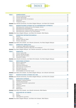 9
ÍNDICE
TEMA 1 GENERALIDADES..............................................................................................................................13
1.1. Estructura general de la piel.................................................................................................................... 13
1.2. Lesiones elementales............................................................................................................................... 14
1.3. Lesiones elementales microscópicas........................................................................................................ 16
1.4. Exploración............................................................................................................................................. 16
1.5. Terapéutica tópica.................................................................................................................................. 17
Autores: Jara Valtueña Santamaría, Ana María Delgado Márquez, José María Ortiz Salvador.
TEMA 2 MANIFESTACIONES CUTÁNEAS DE LAS ENFERMEDADES SISTÉMICAS............................................18
2.1. Manifestaciones cutáneas de las enfermedades internas......................................................................... 18
2.2. Manifestaciones paraneoplásicas............................................................................................................. 23
2.3. Manifestaciones cutáneas asociadas a déficits nutricionales..................................................................... 24
2.4. Manifestaciones cutáneas en las conectivopatías..................................................................................... 24
Autores: Ana María Delgado Márquez, José María Ortiz Salvador, Mikel Maeztu.
TEMA 3 DERMATOSIS ERITEMATOESCAMOSAS............................................................................................26
3.1. Psoriasis.................................................................................................................................................. 26
3.2. Liquen plano........................................................................................................................................... 29
3.3. Pitiriasis rosada de Gibert........................................................................................................................ 30
3.4. Pitiriasis rubra pilaris................................................................................................................................ 31
Autores: José María Ortiz Salvador, Jara Valtueña Santamaría, Ana María Delgado Márquez.
TEMA 4 DERMATOSIS AMPOLLOSAS............................................................................................................32
4.1. Congénitas: epidermólisis ampollosas..................................................................................................... 32
4.2. Enfermedades ampollosas adquiridas (inmunológicas)............................................................................. 33
Autores: Ana María Delgado Márquez, Jara Valtueña Santamaría, José María Ortiz Salvador.
TEMA 5 PANICULITIS.....................................................................................................................................38
5.1. Eritema nodoso (EN)............................................................................................................................... 38
5.2. Eritema indurado de Bazin...................................................................................................................... 38
5.3. Necrosis grasa pancreática...................................................................................................................... 39
5.4. Panarteritis nodosa................................................................................................................................. 39
Autores: Jara Valtueña Santamaría, José María Ortiz Salvador, Ana María Delgado Márquez.
TEMA 6 INFECCIONES CUTÁNEAS.................................................................................................................40
6.1. Micosis superficiales................................................................................................................................ 40
6.2. Micosis linfáticas..................................................................................................................................... 42
6.3. Infecciones bacterianas........................................................................................................................... 42
6.4. Infecciones por micobacterias................................................................................................................. 45
6.5. Dermatosis por virus............................................................................................................................... 45
6.6. Zoonosis y parasitosis.............................................................................................................................. 45
6.7. Enfermedades de transmisión sexual....................................................................................................... 45
Autores: José María Ortiz Salvador, Ana María Delgado Márquez, Jara Valtueña Santamaría.
TEMA 7 MANIFESTACIONES CUTÁNEAS DEL SIDA........................................................................................46
Autores: Jara Valtueña Santamaría, Ana María Delgado Márquez, José María Ortiz Salvador.
TEMA 8 NEOPLASIAS CUTÁNEAS..................................................................................................................47
8.1. Neoplasias cutáneas benignas................................................................................................................. 47
8.2. Lesiones precancerosas........................................................................................................................... 47
8.3. Carcinoma basocelular y espinocelular.................................................................................................... 49
8.4. Melanoma.............................................................................................................................................. 50
8.5. Linfomas cutáneos.................................................................................................................................. 52
8.6. Linfomas T.............................................................................................................................................. 53
8.7. Mastocitosis............................................................................................................................................ 53
Autores: José María Ortiz Salvador, Jara Valtueña Santamaría, Mikel Maeztu.
TEMA 9 PATOLOGÍA DE LOS ANEJOS............................................................................................................55
9.1. Acné....................................................................................................................................................... 55
9.2. Rosácea.................................................................................................................................................. 55
9.3. Hidrosadenitis supurativa........................................................................................................................ 56
Autores: Ana María Delgado Márquez, José María Ortiz Salvador, Mikel Maeztu.
 