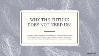 WHY THE FUTURE
DOES NOT NEED US?
The dangers posed by Science and Technology and the insights from William Nelson
Joy’s (2000) article, why the future doesn’t need us? In evaluating contemporary
human experience in the midst of rapid developments in science and technology
KMQUINTO
 