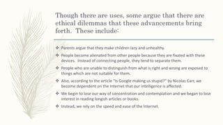 Though there are uses, some argue that there are
ethical dilemmas that these advancements bring
forth. These include:
 Parents argue that they make children lazy and unhealthy.
 People become alienated from other people because they are fixated with these
devices. Instead of connecting people, they tend to separate them.
 People who are unable to distinguish from what is right and wrong are exposed to
things which are not suitable for them.
 Also, according to the article “Is Google making us stupid?” by Nicolas Carr, we
become dependent on the Internet that our intelligence is affected.
 We begin to lose our way of concentration and contemplation and we began to lose
interest in reading longish articles or books.
 Instead, we rely on the speed and ease of the Internet.
 