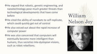 William
Nelson Joy
He argued that robotic, genetic engineering, and
nanotechnology pose much greater threats than
technological developments that have come
before
He cited the ability of nanobots to self-replicate,
which could quickly get out of control
He also voiced out about the rapid increase of
computer power
He was also concerned that computers will
eventually become more intelligent than
humans, thus societies into dystopian visions,
such as robot rebellions.
 