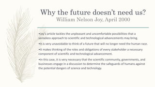 Why the future doesn’t need us?
William Nelson Joy, April 2000
•Joy’s article tackles the unpleasant and uncomfortable possibilities that a
senseless approach to scientific and technological advancements may bring.
•It is very unavoidable to think of a future that will no longer need the human race.
•It makes thinking of the roles and obligations of every stakeholder a necessary
component of scientific and technological advancement.
•In this case, it is very necessary that the scientific community, governments, and
businesses engage in a discussion to determine the safeguards of humans against
the potential dangers of science and technology.
 