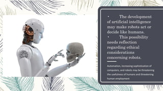 • The development
of artificial intelligence
may make robots act or
decide like humans.
• This possibility
needs reflection
regarding ethical
considerations
concerning robots.
Automation, increasing sophistication of
computers, and robots may be threatening
the usefulness of humans and threatening
human employment
 