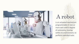 A robot
is an actuated mechanism
programmable in two or
more axes with a degree
of autonomy, moving
within its environment, to
perform intended tasks
 