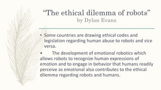 “The ethical dilemma of robots”
by Dylan Evans
• Some countries are drawing ethical codes and
legislation regarding human abuse to robots and vice
versa.
• The development of emotional robotics which
allows robots to recognize human expressions of
emotion and to engage in behavior that humans readily
perceive as emotional also contributes to the ethical
dilemma regarding robots and humans.
 