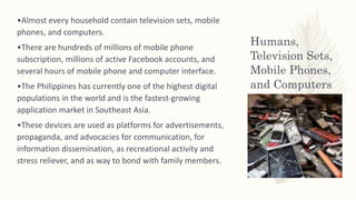 Humans,
Television Sets,
Mobile Phones,
and Computers
•Almost every household contain television sets, mobile
phones, and computers.
•There are hundreds of millions of mobile phone
subscription, millions of active Facebook accounts, and
several hours of mobile phone and computer interface.
•The Philippines has currently one of the highest digital
populations in the world and is the fastest-growing
application market in Southeast Asia.
•These devices are used as platforms for advertisements,
propaganda, and advocacies for communication, for
information dissemination, as recreational activity and
stress reliever, and as way to bond with family members.
 
