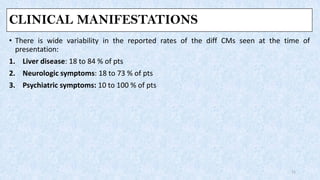 CLINICAL MANIFESTATIONS
• There is wide variability in the reported rates of the diff CMs seen at the time of
presentation:
1. Liver disease: 18 to 84 % of pts
2. Neurologic symptoms: 18 to 73 % of pts
3. Psychiatric symptoms: 10 to 100 % of pts
11
 