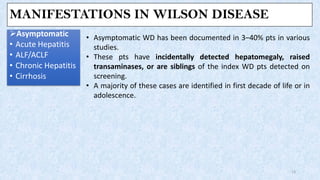 MANIFESTATIONS IN WILSON DISEASE
➢Asymptomatic
• Acute Hepatitis
• ALF/ACLF
• Chronic Hepatitis
• Cirrhosis
13
• Asymptomatic WD has been documented in 3–40% pts in various
studies.
• These pts have incidentally detected hepatomegaly, raised
transaminases, or are siblings of the index WD pts detected on
screening.
• A majority of these cases are identified in first decade of life or in
adolescence.
 