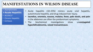 MANIFESTATIONS IN WILSON DISEASE
• Asymptomatic
➢Acute Hepatitis
• ALF/ACLF
• Chronic Hepatitis
• Cirrhosis
14
• Acute hepatitis (10–25%) mimics acute viral hepatitis,
autoimmune hepatitis, and drug-induced liver injury.
• Jaundice, anorexia, nausea, malaise, fever, pale stools, and pain
in the abdomen are often the predominant symptoms.
• The biochemical investigations show unconjugated
hyperbilirubinemia, raised transaminases.
 