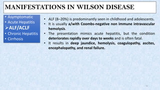 MANIFESTATIONS IN WILSON DISEASE
• Asymptomatic
• Acute Hepatitis
➢ALF/ACLF
• Chronic Hepatitis
• Cirrhosis
15
• ALF (8–20%) is predominantly seen in childhood and adolescents.
• It is usually a/with Coombs-negative non immune intravascular
hemolysis.
• The presentation mimics acute hepatitis, but the condition
deteriorates rapidly over days to weeks and is often fatal.
• It results in deep jaundice, hemolysis, coagulopathy, ascites,
encephalopathy, and renal failure.
 