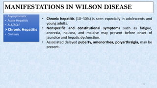 MANIFESTATIONS IN WILSON DISEASE
• Asymptomatic
• Acute Hepatitis
• ALF/ACLF
➢Chronic Hepatitis
• Cirrhosis
16
• Chronic hepatitis (10–30%) is seen especially in adolescents and
young adults.
• Nonspecific and constitutional symptoms such as fatigue,
anorexia, nausea, and malaise may present before onset of
jaundice and hepatic dysfunction.
• Associated delayed puberty, amenorrhea, polyarthralgia, may be
present.
 