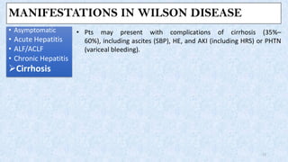 MANIFESTATIONS IN WILSON DISEASE
• Asymptomatic
• Acute Hepatitis
• ALF/ACLF
• Chronic Hepatitis
➢Cirrhosis
17
• Pts may present with complications of cirrhosis (35%–
60%), including ascites (SBP), HE, and AKI (including HRS) or PHTN
(variceal bleeding).
 