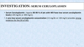 INVESTIGATION: SERUM CERULOPLASMIN
• Serum Ceruloplasmin : Approx 85-90 % of pts with WD have low serum ceruloplasmin
levels (<20 mg/dL or 200 mg/L).
• A very low serum ceruloplasmin concentration (<5 mg/dL or <50 mg/L) provides strong
evidence for the DX of WD.
20
 