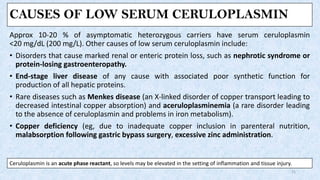 CAUSES OF LOW SERUM CERULOPLASMIN
Approx 10-20 % of asymptomatic heterozygous carriers have serum ceruloplasmin
<20 mg/dL (200 mg/L). Other causes of low serum ceruloplasmin include:
• Disorders that cause marked renal or enteric protein loss, such as nephrotic syndrome or
protein-losing gastroenteropathy.
• End-stage liver disease of any cause with associated poor synthetic function for
production of all hepatic proteins.
• Rare diseases such as Menkes disease (an X-linked disorder of copper transport leading to
decreased intestinal copper absorption) and aceruloplasminemia (a rare disorder leading
to the absence of ceruloplasmin and problems in iron metabolism).
• Copper deficiency (eg, due to inadequate copper inclusion in parenteral nutrition,
malabsorption following gastric bypass surgery, excessive zinc administration.
21
Ceruloplasmin is an acute phase reactant, so levels may be elevated in the setting of inflammation and tissue injury.
 