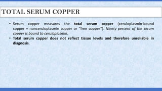 TOTAL SERUM COPPER
• Serum copper measures the total serum copper (ceruloplasmin-bound
copper + nonceruloplasmin copper or “free copper”). Ninety percent of the serum
copper is bound to ceruloplasmin.
• Total serum copper does not reflect tissue levels and therefore unreliable in
diagnosis.
 