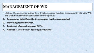 MANAGEMENT OF WD
• Lifetime therapy aimed primarily at treating copper overload is required in pts with WD,
and treatment should be considered in these phases:
1. Removing or detoxifying the tissue copper that has accumulated.
2. Preventing reaccumulation.
3. Treatment of complications of PHTN.
4. Additional treatment of neurologic symptoms.
24
 