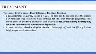 TREATMANT
The copper-binding agent : D-penicillamine, Trientine, Trientine
• D-penicillamine: 1.5 μg/day (range 1–4 μg). The dose can be reduced once the disease
is in remission but treatment must continue for life, even through pregnancy. Toxic
effects occur in one-third of patients and include rashes, protein-losing nephropathy,
lupus-like syndrome and bone marrow depression.
• If these do arise, trientine dihydrochloride (1.2–2.4 μg/day) and zinc (50 mg 3 times
daily) are potential alternatives.
 