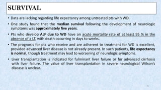 SURVIVAL
• Data are lacking regarding life expectancy among untreated pts with WD.
• One study found that the median survival following the development of neurologic
symptoms was approximately five years.
• Pts who develop ALF due to WD have an acute mortality rate of at least 95 % in the
absence of a LT, with death occurring in days to weeks.
• The prognosis for pts who receive and are adherent to treatment for WD is excellent,
provided advanced liver disease is not already present. In such patients, life expectancy
is normal, though treatment may lead to worsening of neurologic symptoms.
• Liver transplantation is indicated for fulminant liver failure or for advanced cirrhosis
with liver failure. The value of liver transplantation in severe neurological Wilson’s
disease is unclear.
26
 