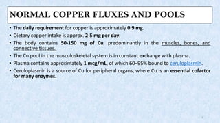 NORMAL COPPER FLUXES AND POOLS
• The daily requirement for copper is approximately 0.9 mg.
• Dietary copper intake is approx. 2-5 mg per day.
• The body contains 50-150 mg of Cu, predominantly in the muscles, bones, and
connective tissues.
• The Cu pool in the musculoskeletal system is in constant exchange with plasma.
• Plasma contains approximately 1 mcg/mL, of which 60–95% bound to ceruloplasmin.
• Ceruloplasmin is a source of Cu for peripheral organs, where Cu is an essential cofactor
for many enzymes.
4
 