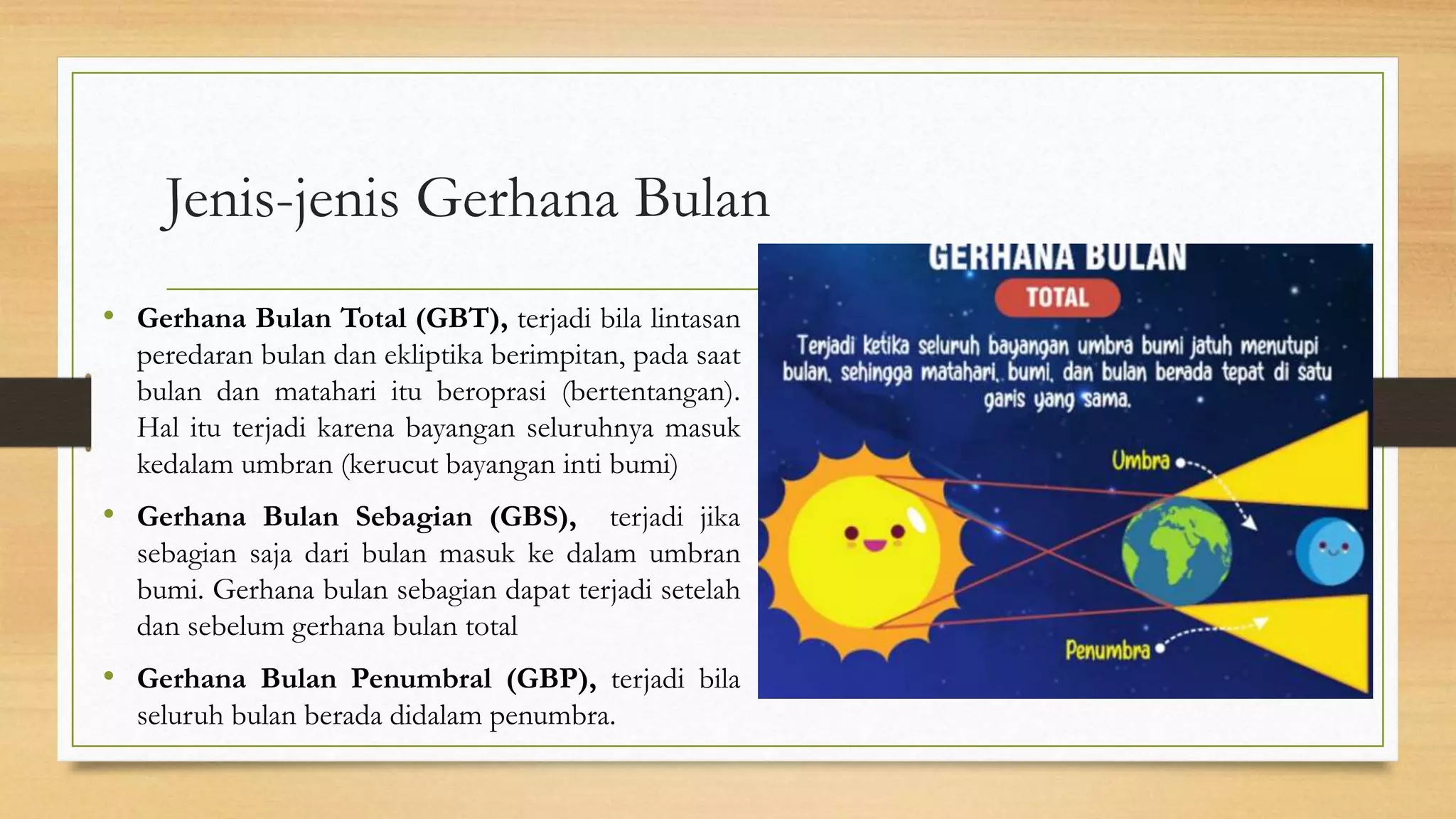 Jenis-jenis Gerhana Bulan
• Gerhana Bulan Total (GBT), terjadi bila lintasan
peredaran bulan dan ekliptika berimpitan, pada saat
bulan dan matahari itu beroprasi (bertentangan).
Hal itu terjadi karena bayangan seluruhnya masuk
kedalam umbran (kerucut bayangan inti bumi)
• Gerhana Bulan Sebagian (GBS), terjadi jika
sebagian saja dari bulan masuk ke dalam umbran
bumi. Gerhana bulan sebagian dapat terjadi setelah
dan sebelum gerhana bulan total
• Gerhana Bulan Penumbral (GBP), terjadi bila
seluruh bulan berada didalam penumbra.
 