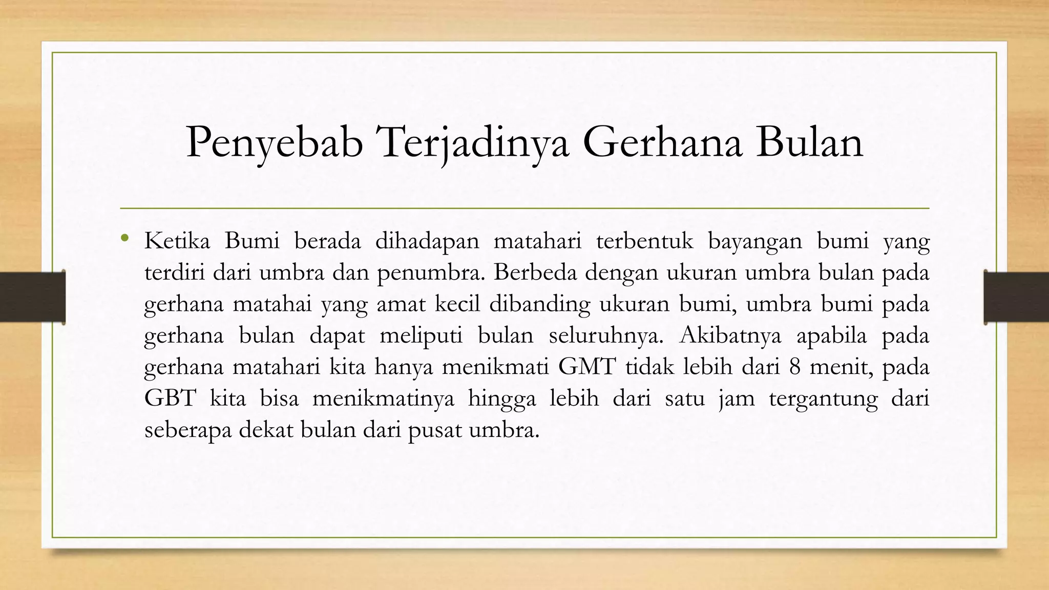 Penyebab Terjadinya Gerhana Bulan
• Ketika Bumi berada dihadapan matahari terbentuk bayangan bumi yang
terdiri dari umbra dan penumbra. Berbeda dengan ukuran umbra bulan pada
gerhana matahai yang amat kecil dibanding ukuran bumi, umbra bumi pada
gerhana bulan dapat meliputi bulan seluruhnya. Akibatnya apabila pada
gerhana matahari kita hanya menikmati GMT tidak lebih dari 8 menit, pada
GBT kita bisa menikmatinya hingga lebih dari satu jam tergantung dari
seberapa dekat bulan dari pusat umbra.
 